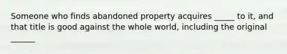 Someone who finds abandoned property acquires _____ to it, and that title is good against the whole world, including the original ______