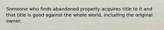 Someone who finds abandoned property acquires title to it and that title is good against the whole world, including the original owner.