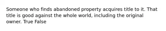 Someone who finds abandoned property acquires title to it. That title is good against the whole world, including the original owner.​ True False