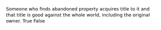 Someone who finds abandoned property acquires title to it and that title is good against the whole world, including the original owner. True False