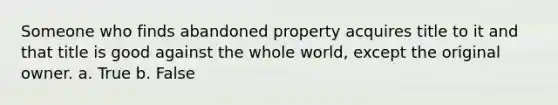 Someone who finds abandoned property acquires title to it and that title is good against the whole world, except the original owner.​ a. True b. False