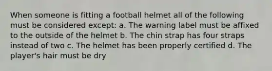 When someone is fitting a football helmet all of the following must be considered except: a. The warning label must be affixed to the outside of the helmet b. The chin strap has four straps instead of two c. The helmet has been properly certified d. The player's hair must be dry