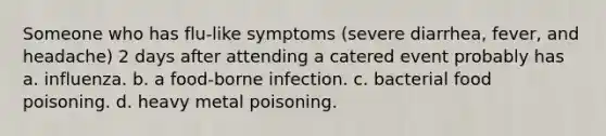 Someone who has flu-like symptoms (severe diarrhea, fever, and headache) 2 days after attending a catered event probably has a. influenza. b. a food-borne infection. c. bacterial food poisoning. d. heavy metal poisoning.