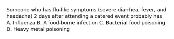 Someone who has flu-like symptoms (severe diarrhea, fever, and headache) 2 days after attending a catered event probably has A. Influenza B. A food-borne infection C. Bacterial food poisoning D. Heavy metal poisoning