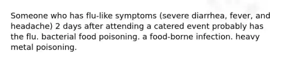 Someone who has flu-like symptoms (severe diarrhea, fever, and headache) 2 days after attending a catered event probably has the flu. bacterial food poisoning. a food-borne infection. heavy metal poisoning.