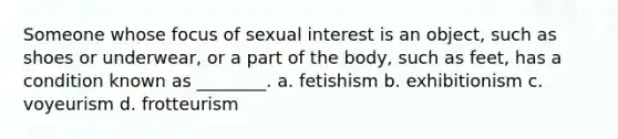 Someone whose focus of sexual interest is an object, such as shoes or underwear, or a part of the body, such as feet, has a condition known as ________. a. fetishism b. exhibitionism c. voyeurism d. frotteurism