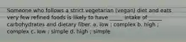 Someone who follows a strict vegetarian (vegan) diet and eats very few refined foods is likely to have _____ intake of _____ carbohydrates and dietary fiber. a. low ; complex b. high ; complex c. low ; simple d. high ; simple