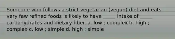 Someone who follows a strict vegetarian (vegan) diet and eats very few refined foods is likely to have _____ intake of _____ carbohydrates and dietary fiber. a. low ; complex b. high ; complex c. low ; simple d. high ; simple