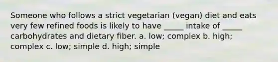 Someone who follows a strict vegetarian (vegan) diet and eats very few refined foods is likely to have _____ intake of _____ carbohydrates and dietary fiber. a. low; complex b. high; complex c. low; simple d. high; simple