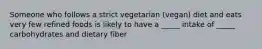 Someone who follows a strict vegetarian (vegan) diet and eats very few refined foods is likely to have a _____ intake of _____ carbohydrates and dietary fiber