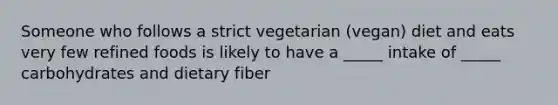 Someone who follows a strict vegetarian (vegan) diet and eats very few refined foods is likely to have a _____ intake of _____ carbohydrates and dietary fiber