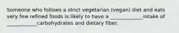 Someone who follows a strict vegetarian (vegan) diet and eats very few refined foods is likely to have a _____________intake of ____________carbohydrates and dietary fiber.