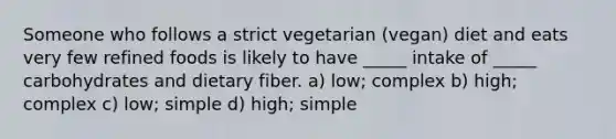 Someone who follows a strict vegetarian (vegan) diet and eats very few refined foods is likely to have _____ intake of _____ carbohydrates and dietary fiber. a) low; complex b) high; complex c) low; simple d) high; simple