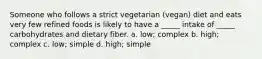 Someone who follows a strict vegetarian (vegan) diet and eats very few refined foods is likely to have a _____ intake of _____ carbohydrates and dietary fiber. a. low; complex b. high; complex c. low; simple d. high; simple