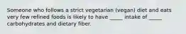 Someone who follows a strict vegetarian (vegan) diet and eats very few refined foods is likely to have _____ intake of _____ carbohydrates and dietary fiber.