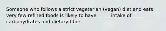 Someone who follows a strict vegetarian (vegan) diet and eats very few refined foods is likely to have _____ intake of _____ carbohydrates and dietary fiber.