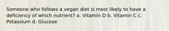 Someone who follows a vegan diet is most likely to have a deficiency of which nutrient? a. Vitamin D b. Vitamin C c. Potassium d. Glucose