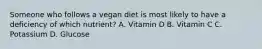 Someone who follows a vegan diet is most likely to have a deficiency of which nutrient? A. Vitamin D B. Vitamin C C. Potassium D. Glucose