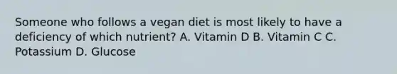 Someone who follows a vegan diet is most likely to have a deficiency of which nutrient? A. Vitamin D B. Vitamin C C. Potassium D. Glucose