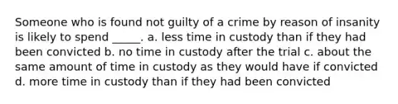 Someone who is found not guilty of a crime by reason of insanity is likely to spend _____. a. less time in custody than if they had been convicted b. no time in custody after the trial c. about the same amount of time in custody as they would have if convicted d. more time in custody than if they had been convicted