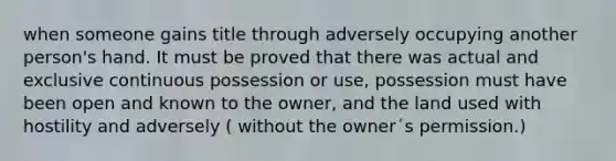 when someone gains title through adversely occupying another person's hand. It must be proved that there was actual and exclusive continuous possession or use, possession must have been open and known to the owner, and the land used with hostility and adversely ( without the owner´s permission.)