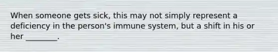 ​When someone gets sick, this may not simply represent a deficiency in the person's immune system, but a shift in his or her ________.