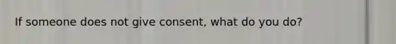 If someone does not give consent, what do you do?