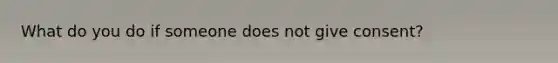 What do you do if someone does not give consent?