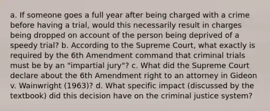 a. If someone goes a full year after being charged with a crime before having a trial, would this necessarily result in charges being dropped on account of the person being deprived of a speedy trial? b. According to the Supreme Court, what exactly is required by the 6th Amendment command that criminal trials must be by an "impartial jury"? c. What did the Supreme Court declare about the 6th Amendment right to an attorney in Gideon v. Wainwright (1963)? d. What specific impact (discussed by the textbook) did this decision have on the criminal justice system?