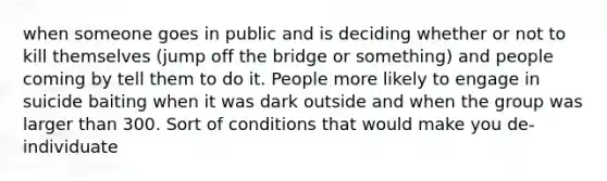 when someone goes in public and is deciding whether or not to kill themselves (jump off the bridge or something) and people coming by tell them to do it. People more likely to engage in suicide baiting when it was dark outside and when the group was larger than 300. Sort of conditions that would make you de-individuate