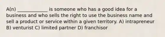 A(n) _____________ is someone who has a good idea for a business and who sells the right to use the business name and sell a product or service within a given territory. A) intrapreneur B) venturist C) limited partner D) franchisor