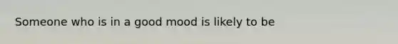 Someone who is in a good mood is likely to be