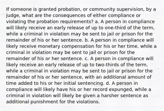 If someone is granted probation, or community supervision, by a judge, what are the consequences of either compliance or violating the probation requirements? a. A person in compliance will likely receive an early release of up to one-third of the term, while a criminal in violation may be sent to jail or prison for the remainder of his or her sentence. b. A person in compliance will likely receive monetary compensation for his or her time, while a criminal in violation may be sent to jail or prison for the remainder of his or her sentence. c. A person in compliance will likely receive an early release of up to two-thirds of the term, while a criminal in violation may be sent to jail or prison for the remainder of his or her sentence, with an additional amount of time added to his or her initial sentencing. d. A person in compliance will likely have his or her record expunged, while a criminal in violation will likely be given a harsher sentence as additional punishment for the violations.