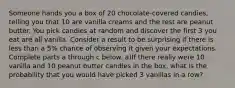 Someone hands you a box of 20 ​chocolate-covered candies, telling you that 10 are vanilla creams and the rest are peanut butter. You pick candies at random and discover the first 3 you eat are all vanilla. Consider a result to be surprising if there is less than a​ 5% chance of observing it given your expectations. Complete parts a through c below. a)If there really were 10 vanilla and 10 peanut butter candies in the​ box, what is the probability that you would have picked 3 vanillas in a​ row?