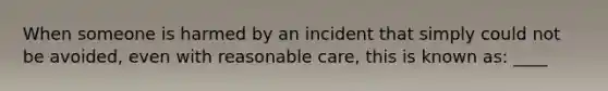 When someone is harmed by an incident that simply could not be avoided, even with reasonable care, this is known as: ____