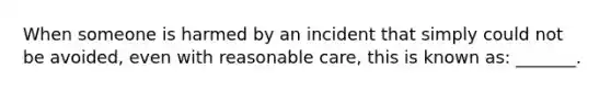 When someone is harmed by an incident that simply could not be avoided, even with reasonable care, this is known as: _______.