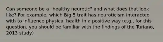 Can someone be a "healthy neurotic" and what does that look like? For example, which Big 5 trait has neuroticism interacted with to influence physical health in a positive way (e.g., for this question, you should be familiar with the findings of the Turiano, 2013 study)