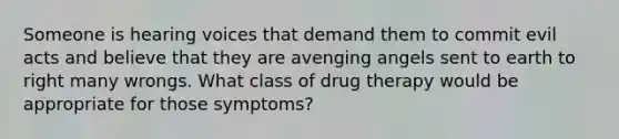 Someone is hearing voices that demand them to commit evil acts and believe that they are avenging angels sent to earth to right many wrongs. What class of drug therapy would be appropriate for those symptoms?