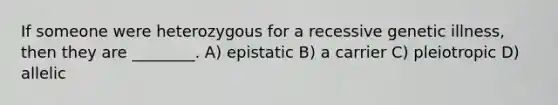 If someone were heterozygous for a recessive genetic illness, then they are ________. A) epistatic B) a carrier C) pleiotropic D) allelic