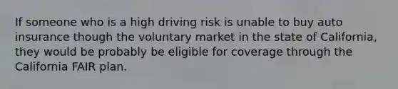 If someone who is a high driving risk is unable to buy auto insurance though the voluntary market in the state of California, they would be probably be eligible for coverage through the California FAIR plan.