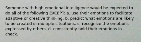 Someone with high emotional intelligence would be expected to do all of the following EXCEPT: a. use their emotions to facilitate adaptive or creative thinking. b. predict what emotions are likely to be created in multiple situations. c. recognize the emotions expressed by others. d. consistently hold their emotions in check.