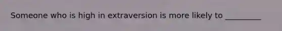 Someone who is high in extraversion is more likely to _________