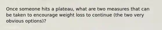 Once someone hits a plateau, what are two measures that can be taken to encourage weight loss to continue (the two very obvious options)?