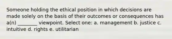 Someone holding the ethical position in which decisions are made solely on the basis of their outcomes or consequences has a(n) ________ viewpoint. Select one: a. management b. justice c. intuitive d. rights e. utilitarian