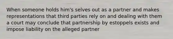 When someone holds him's selves out as a partner and makes representations that third parties rely on and dealing with them a court may conclude that partnership by estoppels exists and impose liability on the alleged partner