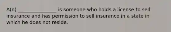 A(n) ________________ is someone who holds a license to sell insurance and has permission to sell insurance in a state in which he does not reside.