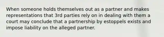 When someone holds themselves out as a partner and makes representations that 3rd parties rely on in dealing with them a court may conclude that a partnership by estoppels exists and impose liability on the alleged partner.