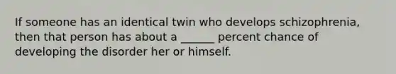 If someone has an identical twin who develops schizophrenia, then that person has about a ______ percent chance of developing the disorder her or himself.