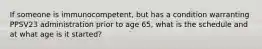 If someone is immunocompetent, but has a condition warranting PPSV23 administration prior to age 65, what is the schedule and at what age is it started?