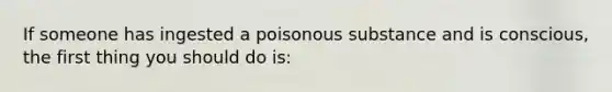 If someone has ingested a poisonous substance and is conscious, the first thing you should do is: